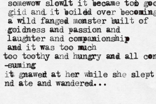 somewow slowlt it became toi o o good giid and it boild ed over becoming a wild fanged monster built of goidness and passion and laughter and companionship and it was too much oo t toothy and hungry and all con suming - it gnawer d at her while she slept nd ate and wandered...