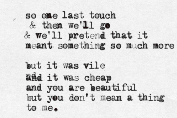 so one last touch & then we'll go & we'll pretend that it meant something so much more but it was vile nd and it was cheap and you are beautiful but you don't mean a thing to me .