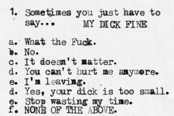 1. Sometimez s you just have to say... a. What the Fuck. b. No. c. It doesn't matter. d. You can't hurt me anymore. e. I'm leaving. d. Yes, your dick is too small. e. Stop wasting my time. f. NOND E OF THE ABOVE. MY DICK FINE 