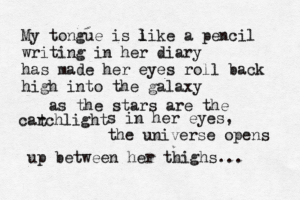 My tongue is i l like a pencil writing in her diary has made her eyes roll back high into the galaxy as the stars are the carchlight t s in her eyes, the universe opens up between her thighs... 