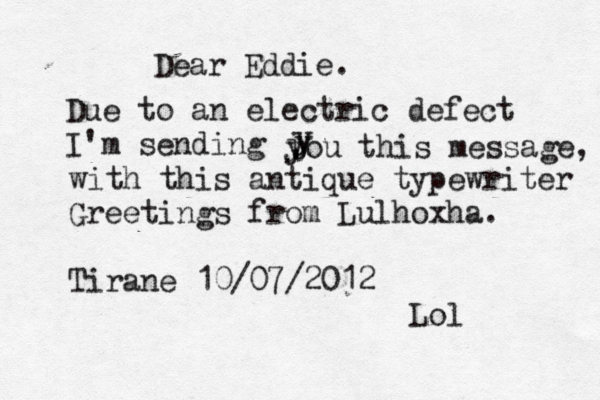 Dear Eddie. Due to an electric defect I'm sending j y y y you this message, with this antique typewriter Greetings from Lulhoxha. Tirane 10/07/2012 Lol 