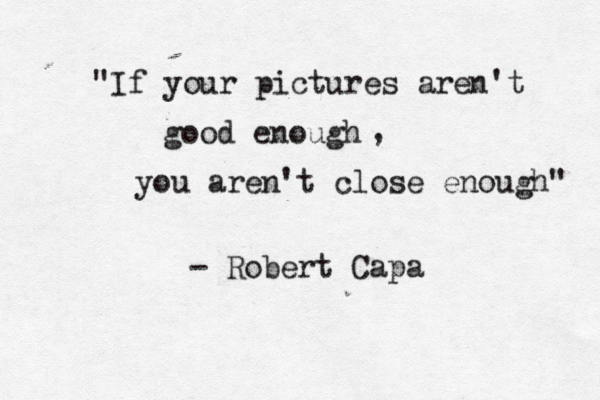 "If your pictures aren't good enough , you aren't close enough" - Robert Capa