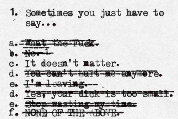 1. Sometimez s you just have to say... a. What the Fuck. b. No. c. It doesn't matter. d. You can't hurt me anymore. e. I'm leaving. d. Yes, your dick is too small. e. Stop wasting my time. f. NOND E OF THE ABOVE. ------------- ------------------------- -------------- ---------------------------- __------------------------- ----1 --- --------------------- ------------------- ----------------------- ----- ----- -- --------------- --- --------------------- 