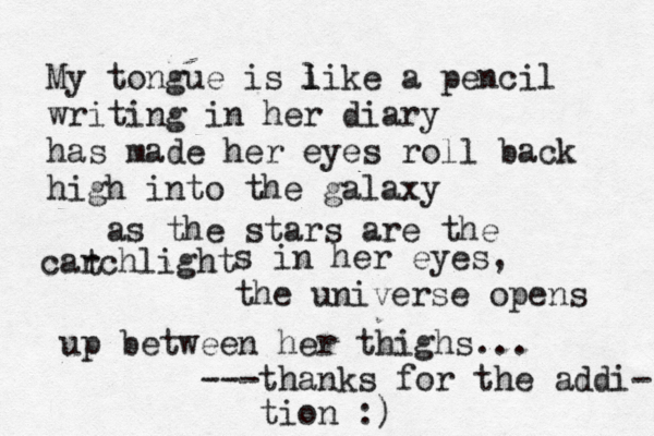 My tongue is i l like a pencil writing in her diary has made her eyes roll back high into the galaxy as the stars are the carchlight t s in her eyes, the universe opens up between her thighs... ---thanks for the addi- tion :)