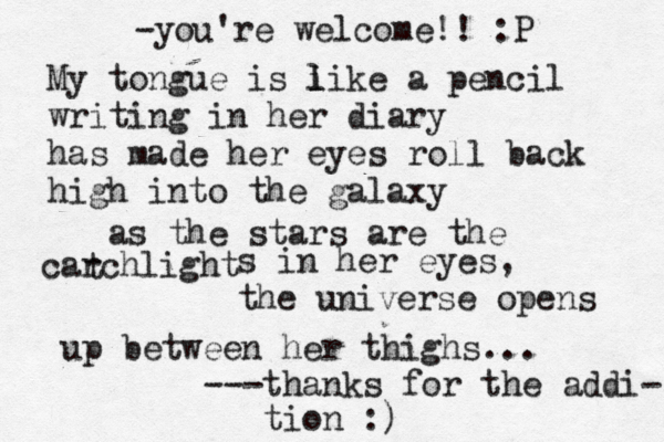 My tongue is i l like a pencil writing in her diary has made her eyes roll back high into the galaxy as the stars are the carchlight t s in her eyes, the universe opens up between her thighs... ---thanks for the addi- tion :) -you're welcome!! :P 