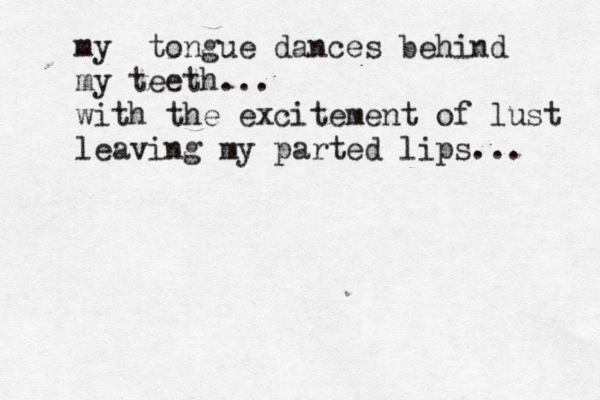 my tongue dances behind my teeth... with the excitement of lust leaving my parted lips... 