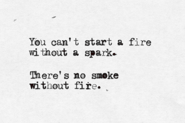 You can't start a fire without a spark. There's no smoke without fii re.