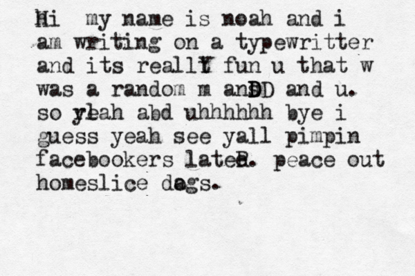 h Hi my name is noah and i am writing on a typewritter and its reallt Y fun u that w was a random m ans D D D D and u. so rl yeah abd uhhhhhh bye i guess yeah see yall pimpin facebookers latee R. peace out home slice dags o . 