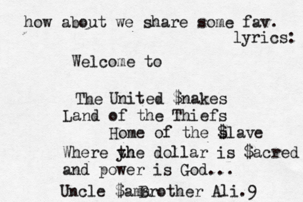 Welcome to United $nakes Land of the Thiefs Home of the s $lave The how about we share some fav. lyrics: Where yh the dollar is $acred and power is God... Brother Ali.9 Uncle $ama 