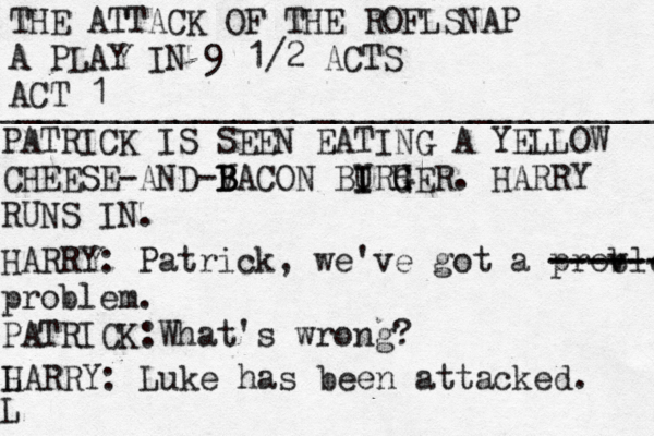 THE ATTACK OF THE ROFLSNAP A PLAY IN 9 1/2 ACTS ACT 1 __________________________________ PATRICK IS SEEN EATING A YELLOW CHEESE -AND-V B B BACON BIRH U I G GER. HARRY RUNS IN. HARRY: Patrick, we've got a prov blem. -------- ------- problem. PATRICK:What's wrong? L L HARRY: Luke has been attacked. 