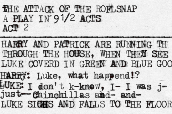 t THE ATTACK OF THE ROFLSNAP A PLAY IN 91/2 ACTS ACT 2 _____________________________________________________ HARRY AND PATRICK ARE RUNNING TH THROUGH THE HOUSE, WHEN THEU Y SEE LUKE COVERD IN GREEN AND BLUE GOO Harry ARRY: Luke, what happend!? L LUKE: I don't k-know, I- I was j- just-- c Chinchillas ab nd- and- LUKE SIHHS G GH H H AND FALLS TO THE FLOOR 