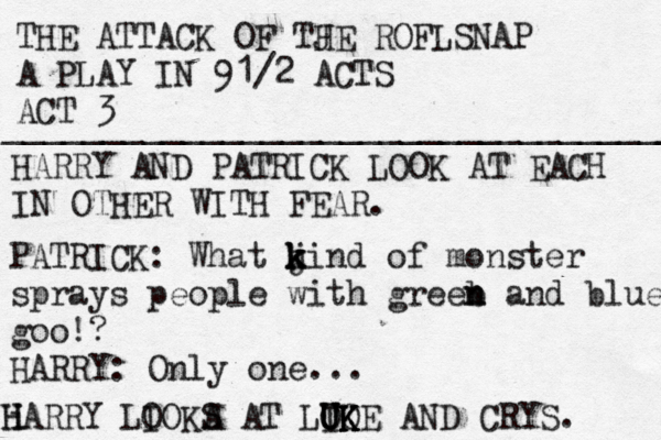 THE ATTACK OF TJ HE ROFLSNAP A PLAY IN 91/2 ACTS ACT 3 ___________________________________ HARRY AND PATRICK LOOK AT EACH IN OTHER WITH FEAR. PATRICK: What j k k kind of monster sprays people with greeb n n and blue goo!? HARRY: Only one... iH HARRY LIO O KA S AT LOO U U I UK K K KE AND CRYS. 