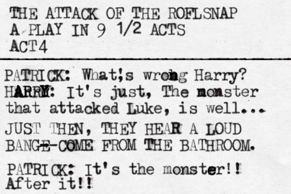 THE ATTACK OF THE ROFLSNAP A PLAY IN 9 1/2 ACTS ACT ___________________________________ 4 PATRICK: What, 's wrobg n n n Harry? Harr ARRY A A R R Y U Y: It's just, The n monster that attacked Luke, is well... JUST THEN, THEY HEAR A LOUD BANGE - - --Co OME FROM THE BATHROOM. PATRICK: It's the monstr e e er!! After it!! 