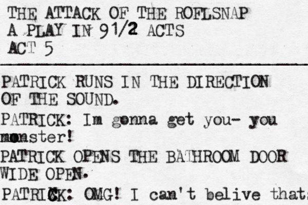 THE ATTACK OF THE ROFLSNAP A PLAY IN 91/1 2 2 2 2 ACTS ACT 5 ___________________________________ PATRICK RUN S IN THE DIRECTION OF THE SOUND. PATRICK: Im gonna get you - you n mm o o o onster! PATRICK OPENS THE BATHROOM DOOR WIDE OPEN . PATRIXK C C C : OG MG! I can't belive thats 