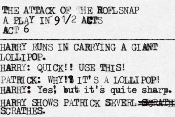 THE ATTACK OF THE ROFLSNAP A PLAY IN 91/2 AVT C C C S ACT 6 ___________________________________ HARRY RUNS IN CARRYING A GIANT LOLLIPOP. HARRY: QUICK!! USE THIS! PATRICK: WHY'b !? ! ? IT'S A LOLLIPOP! HARRY: Yes' , but it's quite sharp. HARRY SHOWS PATRICK SEVERL SCRATHES SCRATHES. --------- --- -------- 