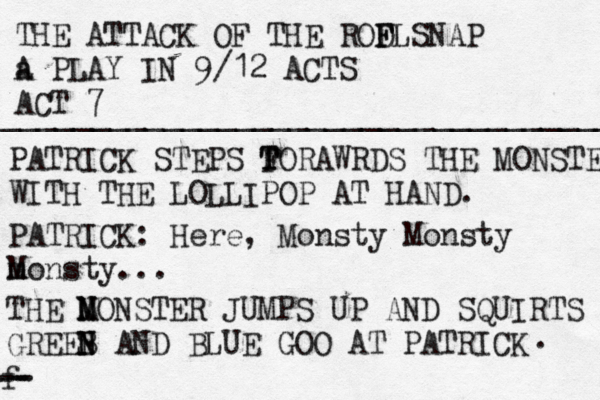 THE ATTACK OF THE RODL F F SNAP a A PLAY IN 9/12 ACTS ACT 7 ____________________________________ PATRICK STEPS FORAWRD T T S THE MONSTER WITH THE LOLLIPOP AT HAND. PATRICK: Here, Monsty Monsty m Monsty... THE N M MONSTER JUMPS UP AND SQUIRTS GREEB N N AND BLUE GOO AT PATRICK . f -- -- - 