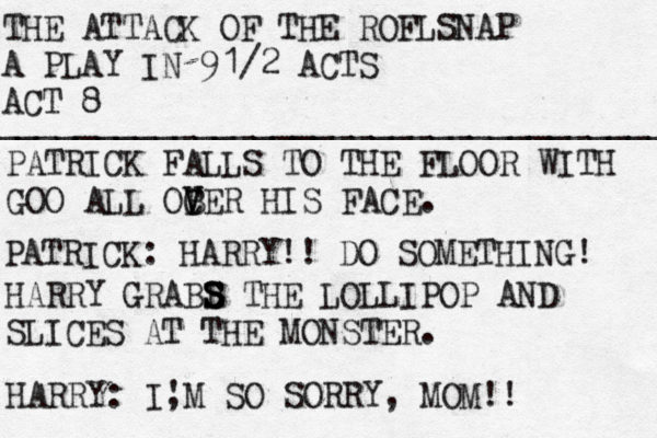 THE ATTACK OF THE ROFLSNAP A PLAY IN 9 1/2 ACTS ACT 8 ____________________________________ PATRICK FALLS TO THE FLOOR WITH GOO ALL OC B V VER HIS FACE. PATRICK: HARRY!! DO SOMETHING! HARRY GRABB S S S S THE LOLLIPOP AND SLICES AT THE MONSTER. HARRY: I, 'M SO SORRY, MOM!! 