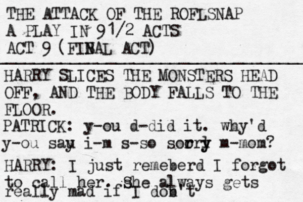 THE ATTACK OF THE ROFLSNAP A PLAY IN 91/2 ACTS ACT 9 ___________________________________ (FIB N N AL ACT) HARRY SLICES THE MONSTERS HEAD OFF, AND THE BODY FALLS TO THE FLOOR. PATRICK: y-ou d-did it. why'd y-ou sau y i-m s-so soorl r r y y m-mom? HARRY: I just remeberd I forgot to call her. s She always gets really mad if I dob n't 
