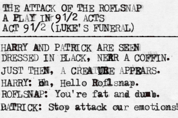 THE ATTACK OF THE ROFLSNAP A PLAY IN 91/2 ACTS ACT 91/2 (LUKE'S FUNERAL) ________________________________________ HARRY AND PATRICK ARE SEEN DRESSED IN BLACK, NER A AR A COFFIN. JUST THEN , A CREATIL U URE APPR E EARS. HARRY: H o oh, Hello Roflsnap. ROFLSNAP: You're fat and dumb. u PATRICK: Stop attack our emotions! ! 