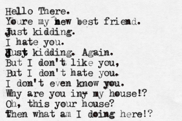 Hello There. Youre my b n new best friend. j Just kidding. I hate you. ju J K J J j sy t t kidding. Again. But I don't like you, But I don't hate you. I don't even know you. Why are you in y - my house!? Oh, this your house? t Then what am I doing here!? 