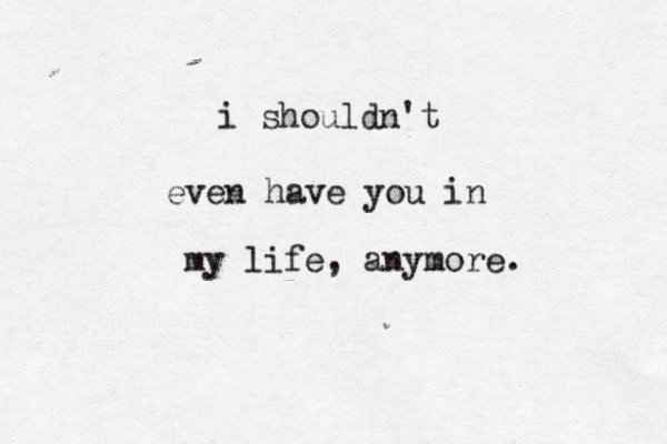i shouldn't even have you in my life, any more. 