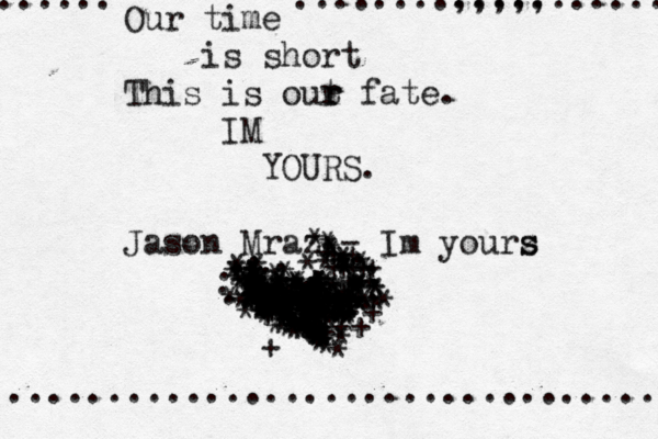 Our time is short This is out r r fate. IM YOURS. Jason Mraz - Im yourz s s ................................. ....... ........,,,,, ........... . . . . . . . . . . .. . . . . . . . . . . . . . . . . . * * * * * * * * * * k* * ** * * * * * * *+ * * * * * * * * * * * ** * * **** * * * * *** + ** * * * ^ * ******* * ** * * ** ** * ******* ***** * * *** * * * * * * ^ ** ***** ***** * * + *+ + + ++ * * * * * * * ** * * * * * ** * * + * ** ** * ** * *** **** ** ++ ** ++ ++ +++ * * * * * * * * * ** * * * * * + + + + * *+++ ** * * * ** * ** * * * ** * *** * ** * * *^^^^ * **^^ * * * ** * * * *^ * *** +** + + **+ + *** + +