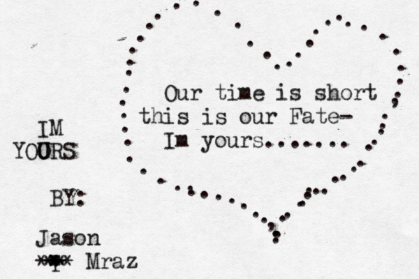 Our time is short this is our Fate- Im yours....... . . . . . . . . . . . . . . . . . . . . . . . . . . . . , . . . . . . . . . . . . . . . . . . . . . . . , . . . . . . . . . . . . Jason Mraz IM YOO U URS BY: r * * ** * ** ** 