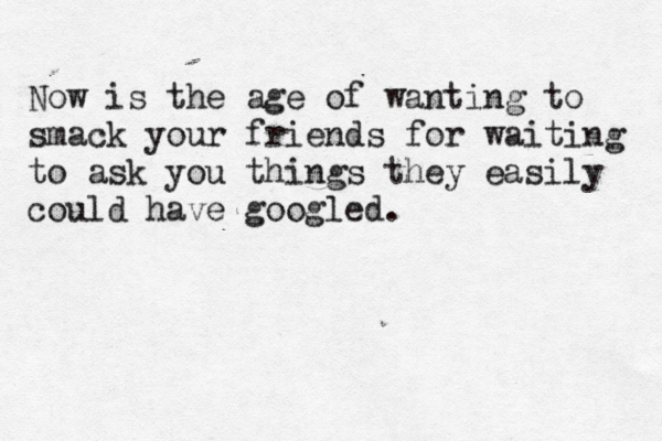 Now is the age of wanting to smack your friends for waiting to ask you things they easily could have googled.