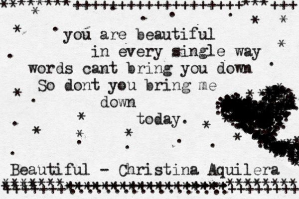 you are beautiful in every single way words cant bring you down So dont you bring me down today. Beautiful - Christina Aquilera ******+++++++++++++++++++***+++ ** * ** *******++++++++++++++++++******** +++++++******************+++++++++ **** .............::::: . . . . . . . . . . . . . . . . . . . . . . . . . . . . . . . . . . . . . . . . . . . . . . . . * * * * * * * * * * * * * . . . . . . . . ... . . . . . . .. *** + *** * *** *** *** *** +* * * * ** * * * *+ . .. .. . . . . . . .+ + + + + + + + +* * * * * + + + +* * *++ * * + * + + + * + * + + * . . . . ...* * * * * * * *+ * + * * * * . .. .. ... .+ +++ * * ** ,., ., *+ . . . . . ,.,,,, ,. . . . . . . * *+ * * * + *** * * * * * * * * * * * * * +* * * * * ** + + * * **** * * * .. . .. * * * ** ** * * * * + * * * * * ** . . . . . . . . . . • • . • . . . • • • • •. . .... . .. ..• • . •. . . . . . . . . . . . .. . . . . . . . . . . . . . • .* * * ** + * * ** * * ** * * *. . . . . . . . . . . . . . . . . . . . . . . . . . . .. . . . * ** * * #* * * + + * . . 