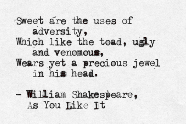 Sweet are the uses of adversity, Which like the toad, ugly and venomous, Wears yet a precious jewel in his head. - William Shakespeare, As You Like It