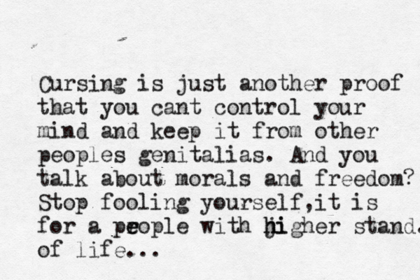 Cursing is just another proof that you cant control your mind and keep it from other peoples genitalias. And you talk about morals and freedom? Stop fooling yourself,it is for a pr e eople with ji h higher stand. of life... 