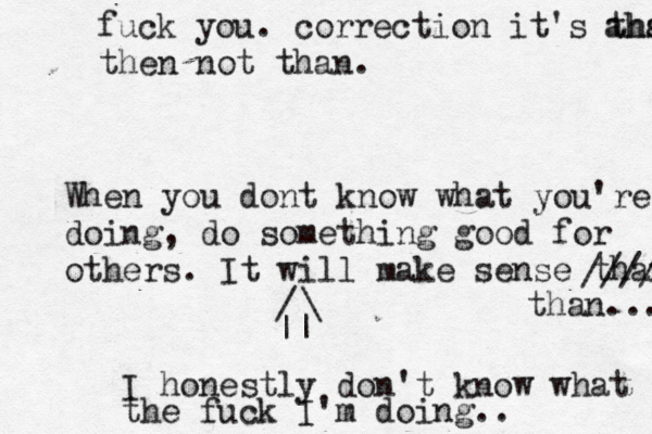I honestly don't know what the fuck I'm doing.. || \ / When you dont know what you're doing, do something good for others. It will make sense than //// than... fuck you. correction it's than ahskdssbb then not than.