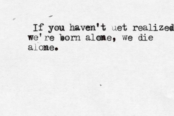 If you haven't uet realized we're born alone, we die alone. 