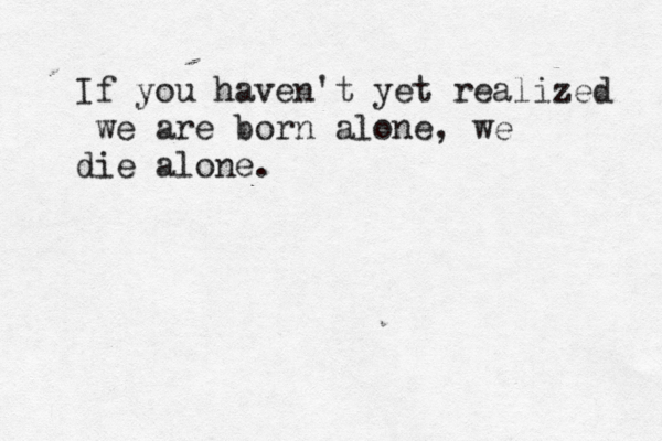 If you haven't yet realized we are born alone, we die alone.