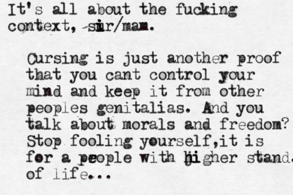 Cursing is just another proof that you cant control your mind and keep it from other peoples genitalias. And you talk about morals and freedom? Stop fooling yourself,it is for a pr e eople with ji h higher stand. of life... It's all about the fucking context, sur i i i i /mam.