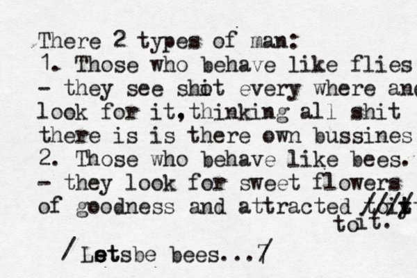 There 2 types of man: 1. Those who behave like flies - they see sho it every where and look for it. ,thinking all shit there is is there own bussines 2. Those who behave like bees. - they look for sweet flowers of goodness and attracted to it. it y t //// it. Ls et e e et be s bees...7 to @ / /