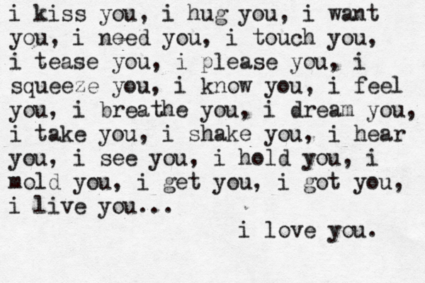 i kiss you, i hug you, i want you, i need you, i touch you, i tease you, i please you, i squeeze you, i know you, i feel you, i breathe you, i dream you, i take you, i shake you, i hear you, i see you, i hold you, i mold you, i get you, i got you, i live you... i love you. 