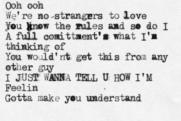 Ooh ooh We're no strangr ers t o love yo You jn k k ow the rules and so do I A full comittment's what I'm thinking of You would'nt get this from any other guy I JUST WANNA TELL U HOW I'M Feelin Gotta make you understand 