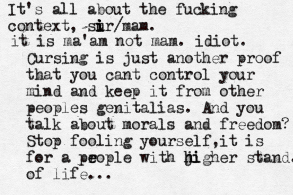 Cursing is just another proof that you cant control your mind and keep it from other peoples genitalias. And you talk about morals and freedom? Stop fooling yourself,it is for a pr e eople with ji h higher stand. of life... It's all about the fucking context, sur i i i i /mam. it is ma'am not mam. idiot. 