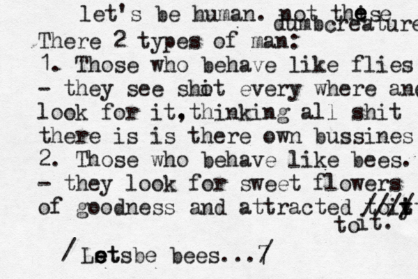 There 2 types of man: 1. Those who behave like flies - they see sho it every where and look for it. ,thinking all shit there is is there own bussines 2. Those who behave like bees. - they look for sweet flowers of goodness and attracted to it. it y t //// it. Ls et e e et be s bees...7 to @ / / let's be human. not this dumb e e e e creatures 