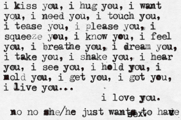 i kiss you, i hug you, i want you, i need you, i touch you, i tease you, i please you, i squeeze you, i know you, i feel you, i breathe you, i dream you, i take you, i shake you, i hear you, i see you, i hold you, i mold you, i get you, i got you, i live you... i love you. no no she /he just wants to had v v ce sex. 