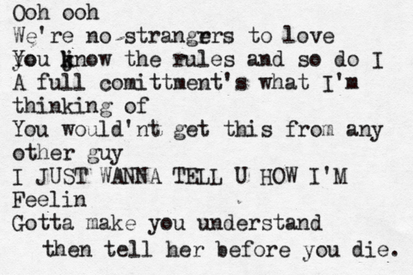 Ooh ooh We're no strangr ers t o love yo You jn k k ow the rules and so do I A full comittment's what I'm thinking of You would'nt get this from any other guy I JUST WANNA TELL U HOW I'M Feelin Gotta make you understand then tell her before you die. 