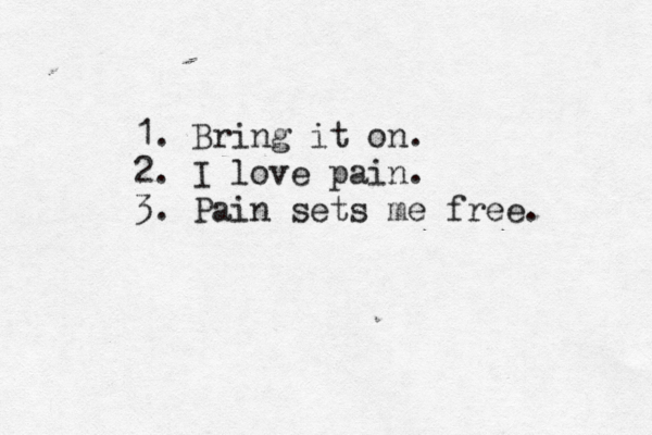 1. Bring it on. 2. I love pain. 3. Pain sets me free. 