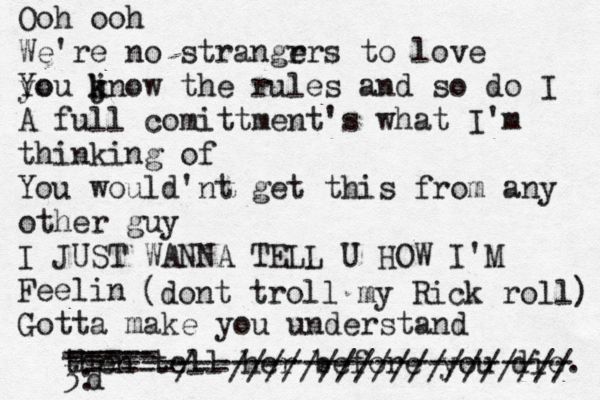 Ooh ooh We're no strangr ers t o love yo You jn k k ow the rules and so do I A full comittment's what I'm thinking of You would'nt get this from any other guy I JUST WANNA TELL U HOW I'M Feelin Gotta make you understand then tell her before you die. ----- ----- ----- 3: ---------------------------- -----/--/////////////////// d (dont troll my Rick roll) 