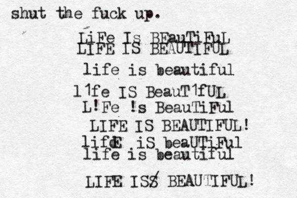 LiFe Is BEauTiFuL LIFE IS BEAUTIFUL life is beautiful l1fe IS BeauT1fUL L! Fe !s BeauTiFul LIFE IS BEAUTIFUL! lifd E iS beaUTiFul life is beautiful LIFE ISS / BEAUTIFUL! shut the fuck up. 