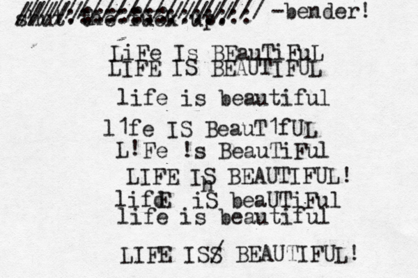 LiFe Is BEauTiFuL LIFE IS BEAUTIFUL life is beautiful l1fe IS BeauT1fUL L! Fe !s BeauTiFul LIFE IS BEAUTIFUL! lifd E iS beaUTiFul life is beautiful LIFE ISS / BEAUTIFUL! shut the fuck up. h /////:::::::///// ////::::::::::::::: /////////////////// < < ~ -bender! 