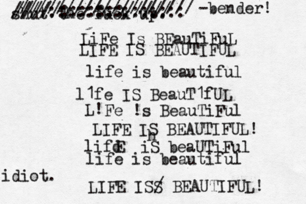 LiFe Is BEauTiFuL LIFE IS BEAUTIFUL life is beautiful l1fe IS BeauT1fUL L! Fe !s BeauTiFul LIFE IS BEAUTIFUL! lifd E iS beaUTiFul life is beautiful LIFE ISS / BEAUTIFUL! shut the fuck up. h /////:::::::///// ////::::::::::::::: /////////////////// < < ~ -bender! idiot. 