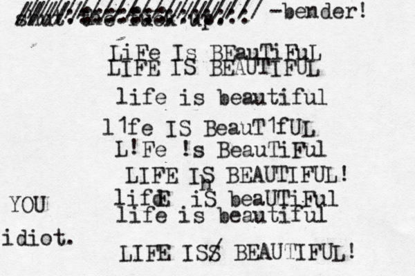 LiFe Is BEauTiFuL LIFE IS BEAUTIFUL life is beautiful l1fe IS BeauT1fUL L! Fe !s BeauTiFul LIFE IS BEAUTIFUL! lifd E iS beaUTiFul life is beautiful LIFE ISS / BEAUTIFUL! shut the fuck up. h /////:::::::///// ////::::::::::::::: /////////////////// < < ~ -bender! idiot. YOU