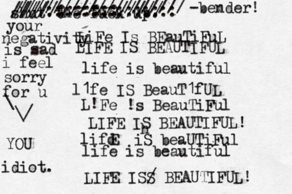 LiFe Is BEauTiFuL LIFE IS BEAUTIFUL life is beautiful l1fe IS BeauT1fUL L! Fe !s BeauTiFul LIFE IS BEAUTIFUL! lifd E iS beaUTiFul life is beautiful LIFE ISS / BEAUTIFUL! shut the fuck up. h /////:::::::///// ////::::::::::::::: /////////////////// < < ~ -bender! idiot. YOU your negativity is sad i feel sorry for u \ \/ 