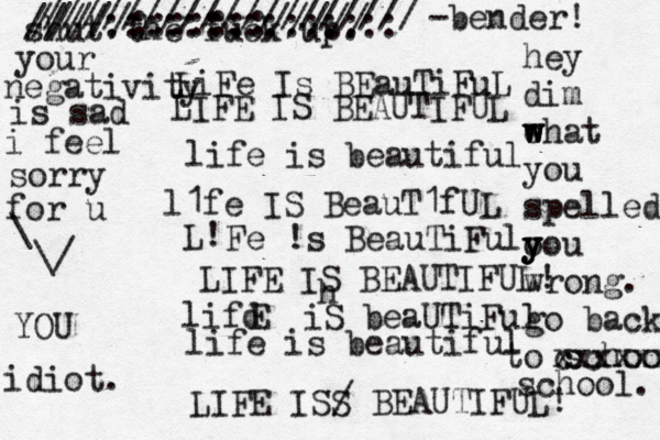 LiFe Is BEauTiFuL LIFE IS BEAUTIFUL life is beautiful l1fe IS BeauT1fUL L! Fe !s BeauTiFul LIFE IS BEAUTIFUL! lifd E iS beaUTiFul life is beautiful LIFE ISS / BEAUTIFUL! shut the fuck up. h /////:::::::///// ////::::::::::::::: /////////////////// < < ~ -bender! idiot. YOU your negativity is sad i feel sorry for u \ \/ hey dim eh w w w at you spelled o y y you wrong. go back o t school. c xxxxxxx school. 